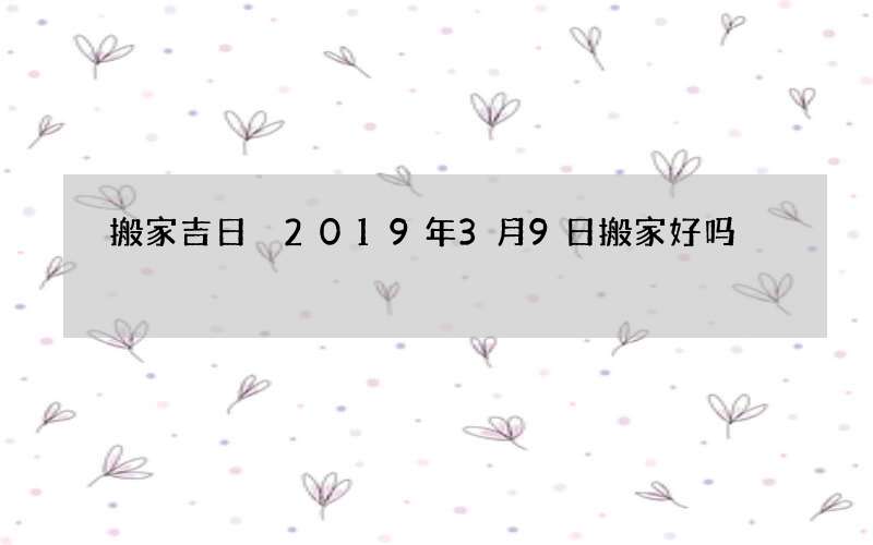 搬家吉日 2019年3月9日搬家好吗